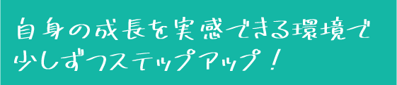 自身の成長を実感できる環境で少しずつステップアップ！